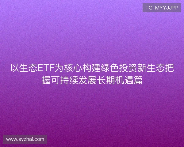 以生态ETF为核心构建绿色投资新生态把握可持续发展长期机遇篇